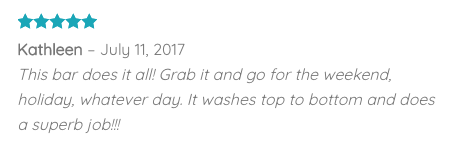 Customer testimonial - 5 star review "This bar does it all! Grab it and go for the weekend, holiday, whatever day. It washes top to bottom and does a superb job!!!"